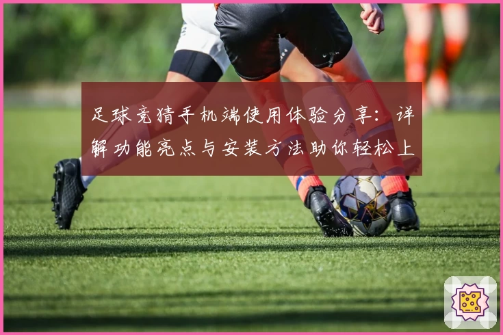 足球竞猜手机端使用体验分享：详解功能亮点与安装方法助你轻松上手