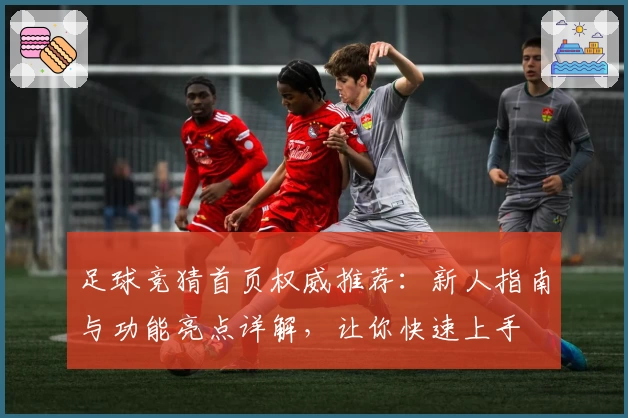 足球竞猜首页权威推荐：新人指南与功能亮点详解，让你快速上手